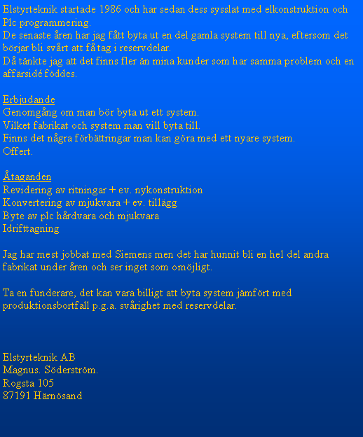 Textruta: Elstyrteknik startade 1986 och har sedan dess sysslat med elkonstruktion och Plc programmering.De senaste ren har jag ftt byta ut en del gamla system till nya, eftersom det brjar bli svrt att f tag i reservdelar.D tnkte jag att det finns fler n mina kunder som har samma problem och en affrsid fddes. ErbjudandeGenomgng om man br byta ut ett system.Vilket fabrikat och system man vill byta till.Finns det ngra frbttringar man kan gra med ett nyare system.Offert.tagandenRevidering av ritningar + ev. nykonstruktionKonvertering av mjukvara + ev. tillggByte av plc hrdvara och mjukvaraIdrifttagningJag har mest jobbat med Siemens men det har hunnit bli en hel del andra fabrikat under ren och ser inget som omjligt.Ta en funderare, det kan vara billigt att byta system jmfrt med produktionsbortfall p.g.a. svrighet med reservdelar.Elstyrteknik ABMagnus. Sderstrm.Rogsta 10587191 Hrnsand